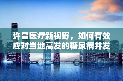 许昌医疗新视野，如何有效应对当地高发的糖尿病并发症？
