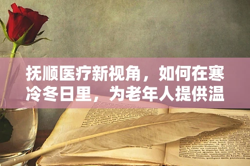 抚顺医疗新视角，如何在寒冷冬日里，为老年人提供温暖的心守护？