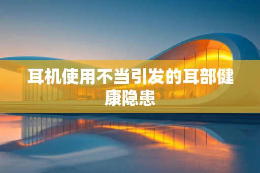 耳机使用不当引发的耳部健康隐患