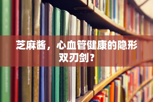 芝麻酱，心血管健康的隐形双刃剑？
