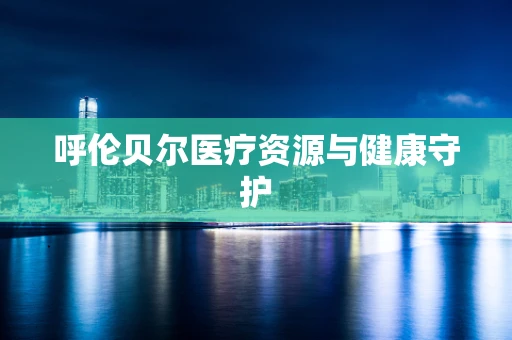 呼伦贝尔医疗资源与健康守护