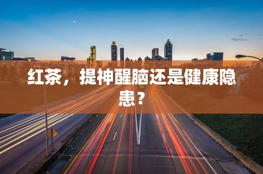 红茶，提神醒脑还是健康隐患？