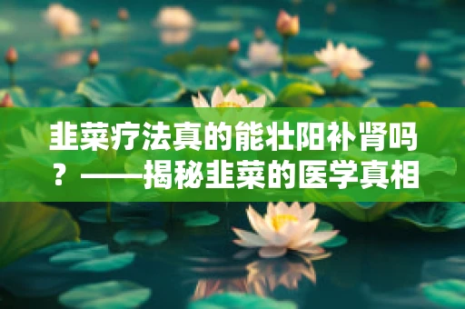 韭菜疗法真的能壮阳补肾吗？——揭秘韭菜的医学真相