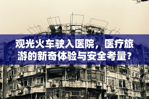 观光火车驶入医院，医疗旅游的新奇体验与安全考量？