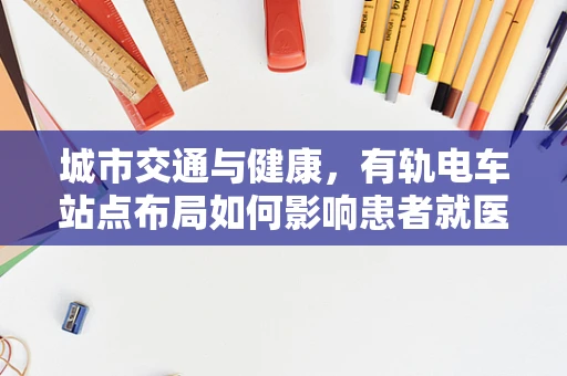 城市交通与健康，有轨电车站点布局如何影响患者就医体验？