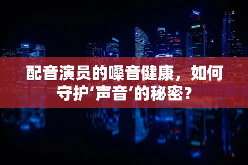 配音演员的嗓音健康，如何守护‘声音’的秘密？