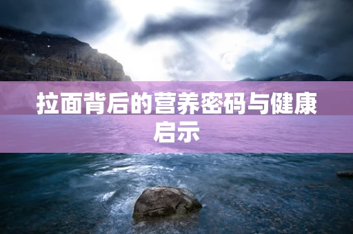拉面背后的营养密码与健康启示