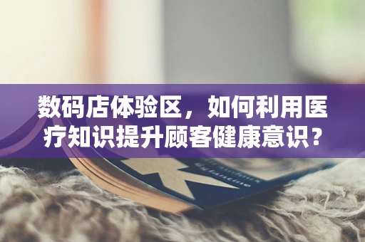 数码店体验区，如何利用医疗知识提升顾客健康意识？
