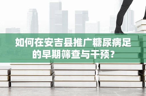如何在安吉县推广糖尿病足的早期筛查与干预？