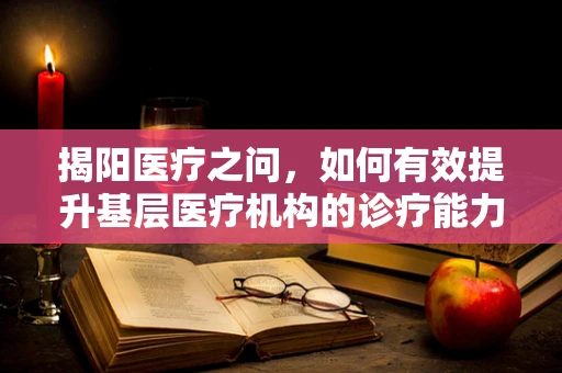 揭阳医疗之问，如何有效提升基层医疗机构的诊疗能力？