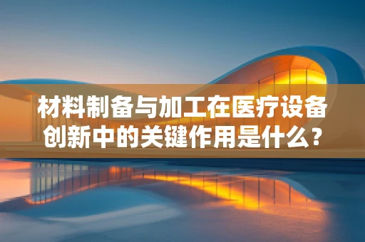 材料制备与加工在医疗设备创新中的关键作用是什么？