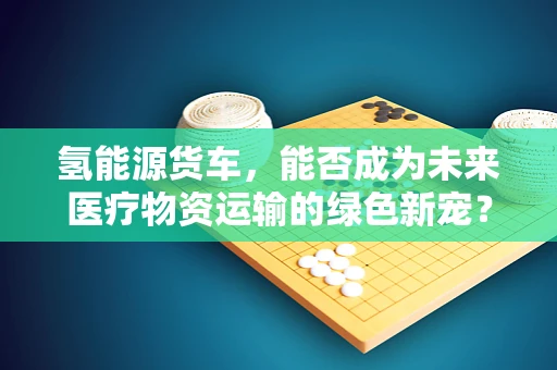 氢能源货车，能否成为未来医疗物资运输的绿色新宠？
