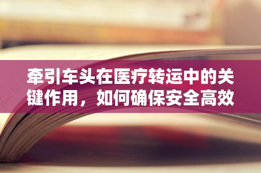牵引车头在医疗转运中的关键作用，如何确保安全高效地转移重症患者？