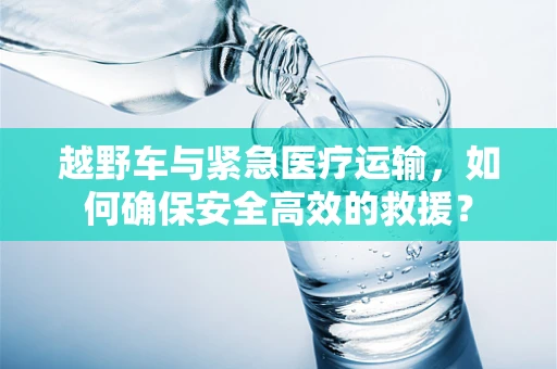 越野车与紧急医疗运输，如何确保安全高效的救援？
