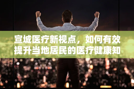 宣城医疗新视点，如何有效提升当地居民的医疗健康知识普及率？