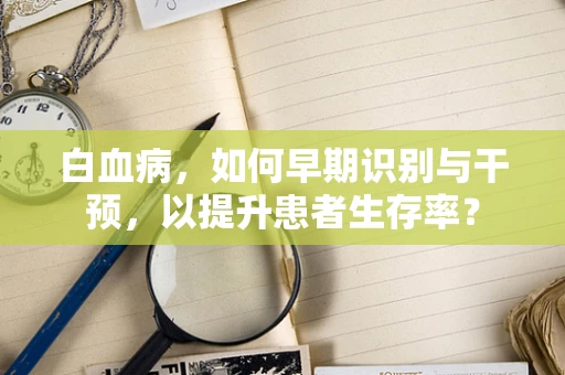 白血病，如何早期识别与干预，以提升患者生存率？