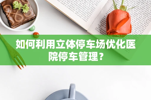 如何利用立体停车场优化医院停车管理？