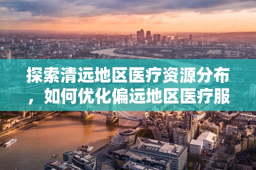 探索清远地区医疗资源分布，如何优化偏远地区医疗服务？