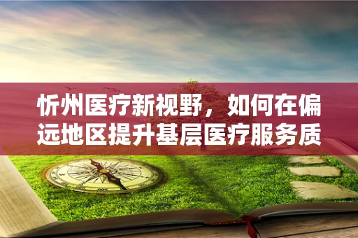 忻州医疗新视野，如何在偏远地区提升基层医疗服务质量？