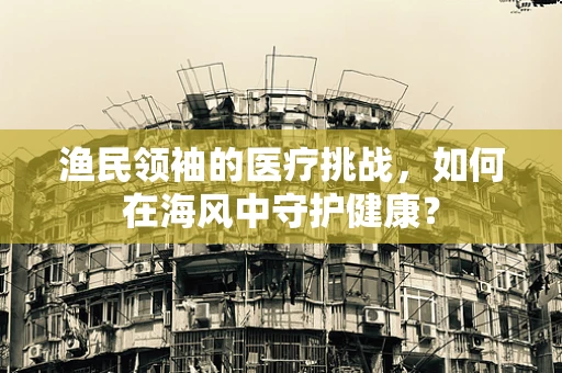 渔民领袖的医疗挑战，如何在海风中守护健康？