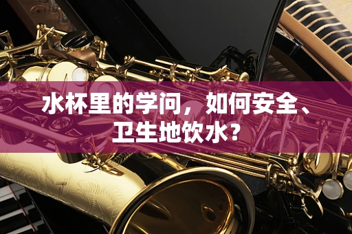 水杯里的学问，如何安全、卫生地饮水？
