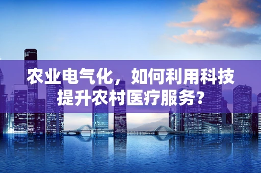 农业电气化，如何利用科技提升农村医疗服务？
