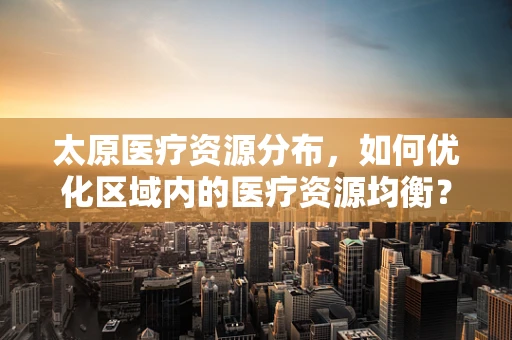 太原医疗资源分布，如何优化区域内的医疗资源均衡？