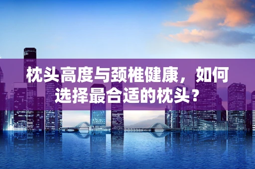 枕头高度与颈椎健康，如何选择最合适的枕头？
