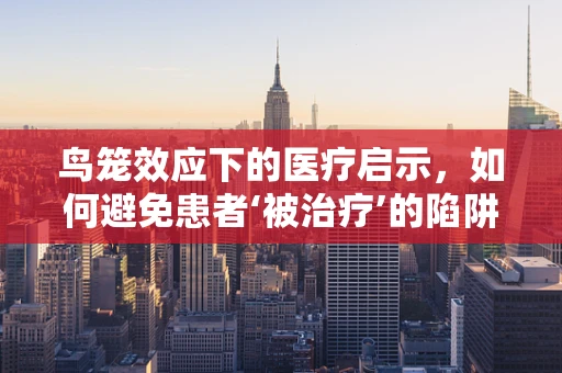鸟笼效应下的医疗启示，如何避免患者‘被治疗’的陷阱？