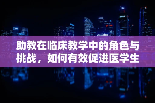 助教在临床教学中的角色与挑战，如何有效促进医学生成长？