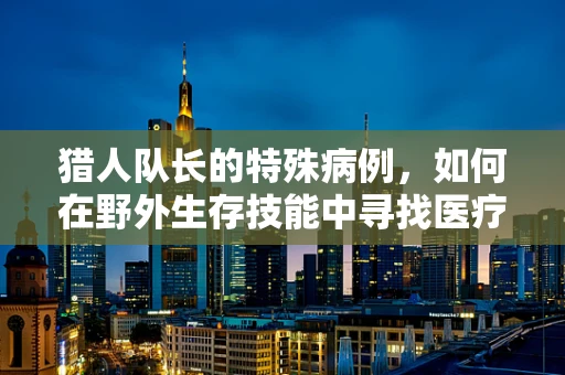 猎人队长的特殊病例，如何在野外生存技能中寻找医疗智慧的启示？