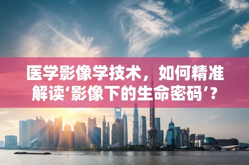 医学影像学技术，如何精准解读‘影像下的生命密码’？