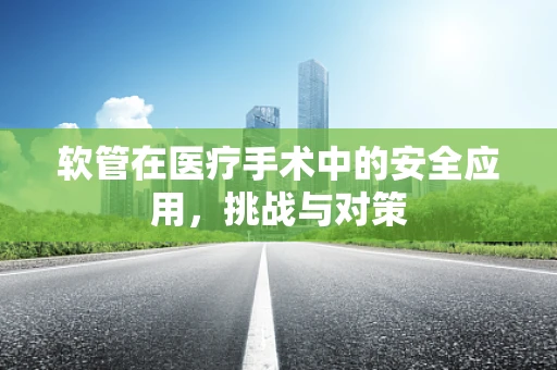 软管在医疗手术中的安全应用，挑战与对策