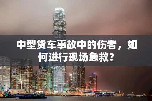 中型货车事故中的伤者，如何进行现场急救？