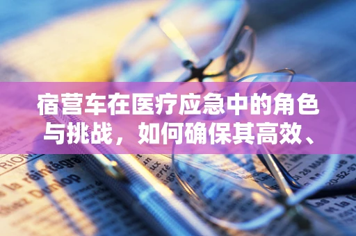 宿营车在医疗应急中的角色与挑战，如何确保其高效、安全地服务于前线？