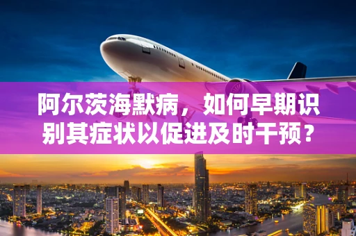 阿尔茨海默病，如何早期识别其症状以促进及时干预？