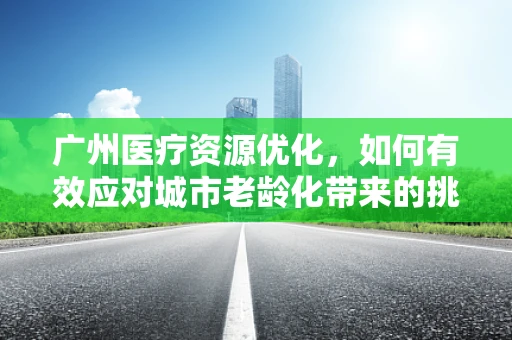 广州医疗资源优化，如何有效应对城市老龄化带来的挑战？