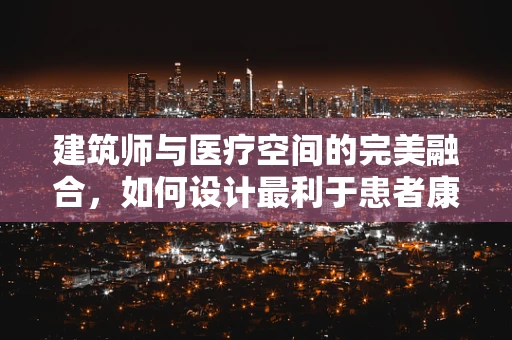 建筑师与医疗空间的完美融合，如何设计最利于患者康复的医院环境？