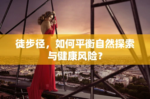 徒步径，如何平衡自然探索与健康风险？