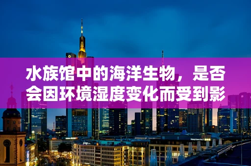 水族馆中的海洋生物，是否会因环境湿度变化而受到影响？