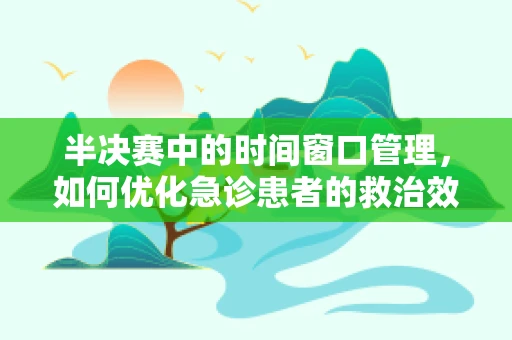 半决赛中的时间窗口管理，如何优化急诊患者的救治效率？