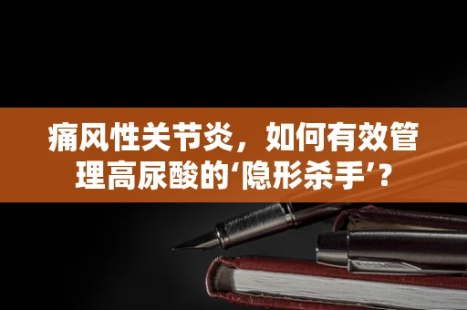 痛风性关节炎，如何有效管理高尿酸的‘隐形杀手’？