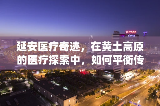 延安医疗奇迹，在黄土高原的医疗探索中，如何平衡传统与现代？