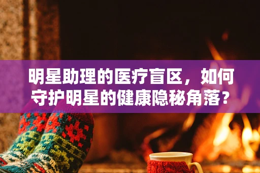 明星助理的医疗盲区，如何守护明星的健康隐秘角落？