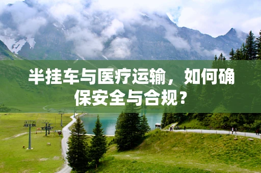 半挂车与医疗运输，如何确保安全与合规？