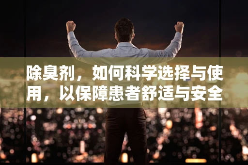 除臭剂，如何科学选择与使用，以保障患者舒适与安全？
