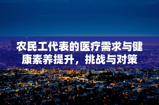 农民工代表的医疗需求与健康素养提升，挑战与对策