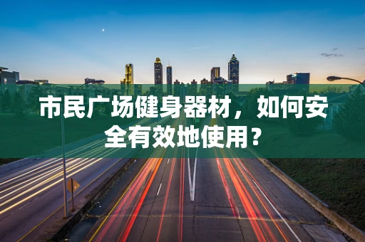 市民广场健身器材，如何安全有效地使用？