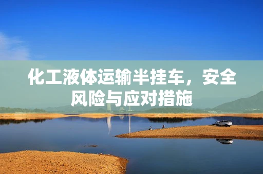 化工液体运输半挂车，安全风险与应对措施