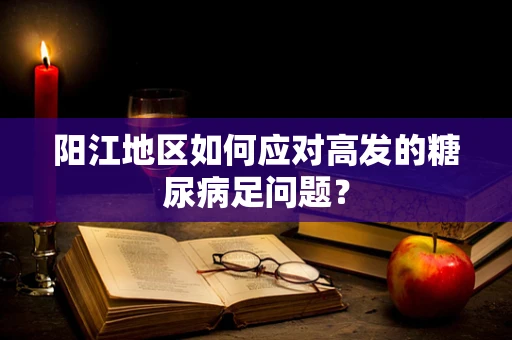 阳江地区如何应对高发的糖尿病足问题？